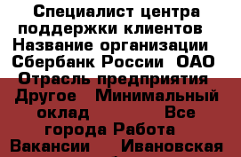 Специалист центра поддержки клиентов › Название организации ­ Сбербанк России, ОАО › Отрасль предприятия ­ Другое › Минимальный оклад ­ 18 500 - Все города Работа » Вакансии   . Ивановская обл.